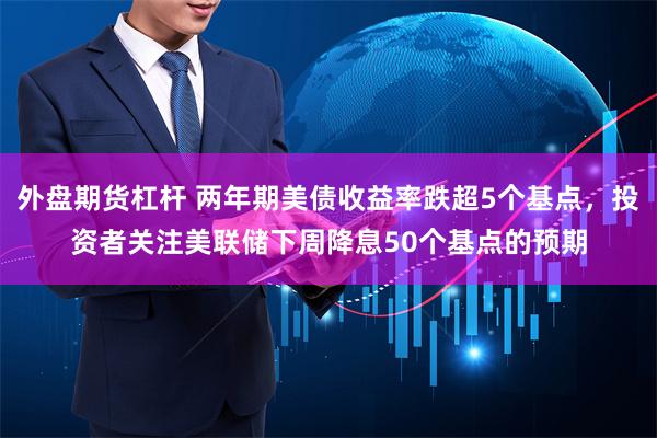 外盘期货杠杆 两年期美债收益率跌超5个基点，投资者关注美联储下周降息50个基点的预期