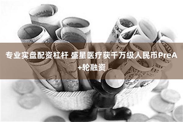 专业实盘配资杠杆 盛星医疗获千万级人民币PreA+轮融资