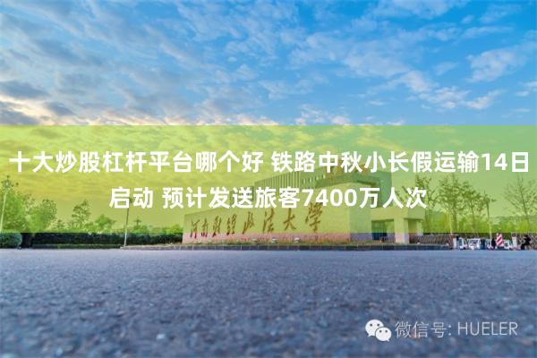 十大炒股杠杆平台哪个好 铁路中秋小长假运输14日启动 预计发送旅客7400万人次
