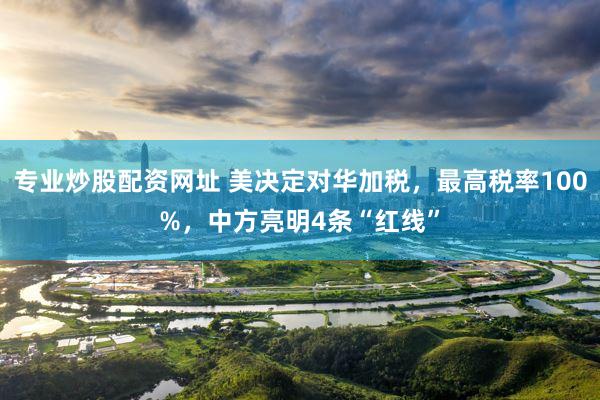 专业炒股配资网址 美决定对华加税，最高税率100%，中方亮明4条“红线”
