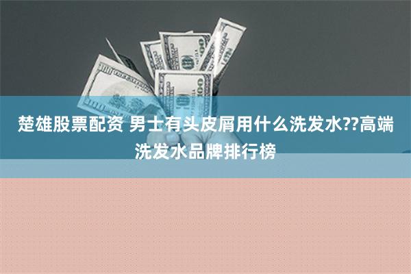 楚雄股票配资 男士有头皮屑用什么洗发水??高端洗发水品牌排行榜
