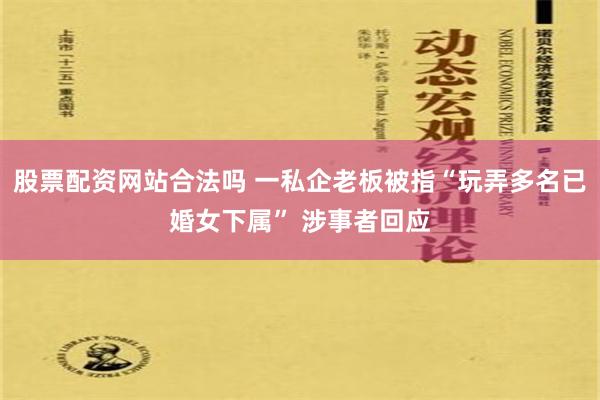 股票配资网站合法吗 一私企老板被指“玩弄多名已婚女下属” 涉事者回应