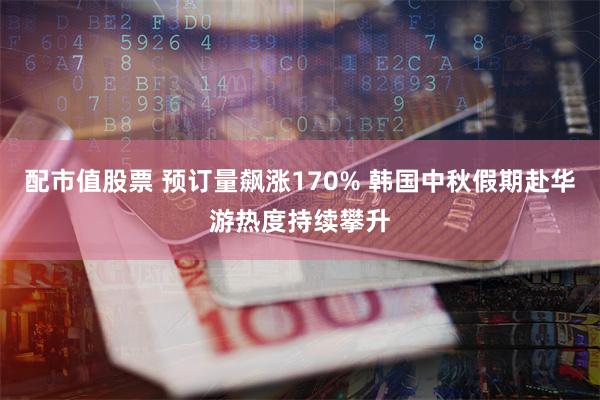 配市值股票 预订量飙涨170% 韩国中秋假期赴华游热度持续攀升