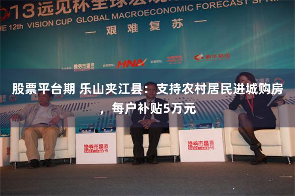 股票平台期 乐山夹江县：支持农村居民进城购房，每户补贴5万元