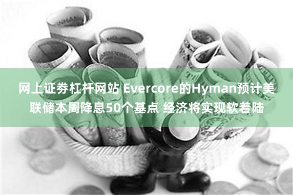 网上证劵杠杆网站 Evercore的Hyman预计美联储本周降息50个基点 经济将实现软着陆