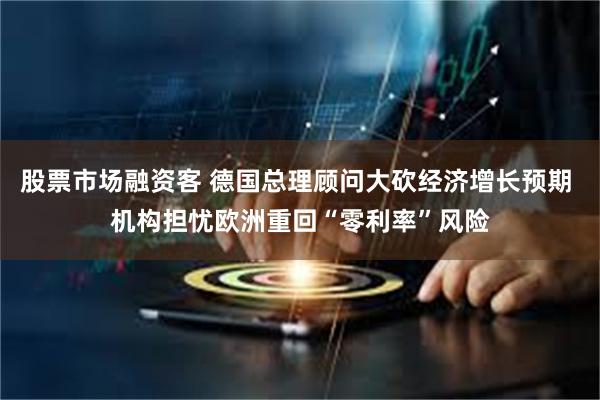 股票市场融资客 德国总理顾问大砍经济增长预期 机构担忧欧洲重回“零利率”风险