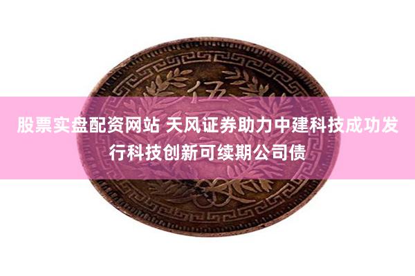 股票实盘配资网站 天风证券助力中建科技成功发行科技创新可续期公司债