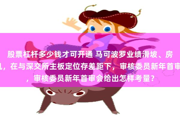 股票杠杆多少钱才可开通 马可波罗业绩滑坡、房地产关联坏账危机，在与深交所主板定位存差距下，审核委员新年首审会给出怎样考量？