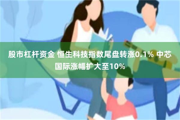 股市杠杆资金 恒生科技指数尾盘转涨0.1% 中芯国际涨幅扩大至10%