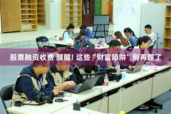 股票融资收费 醒醒! 这些“财富陷阱”别再踩了