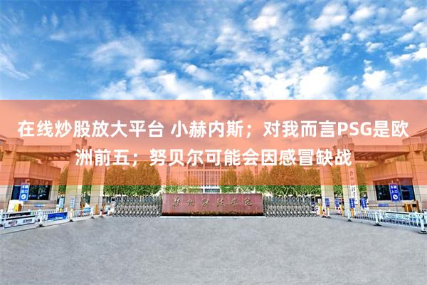 在线炒股放大平台 小赫内斯；对我而言PSG是欧洲前五；努贝尔可能会因感冒缺战