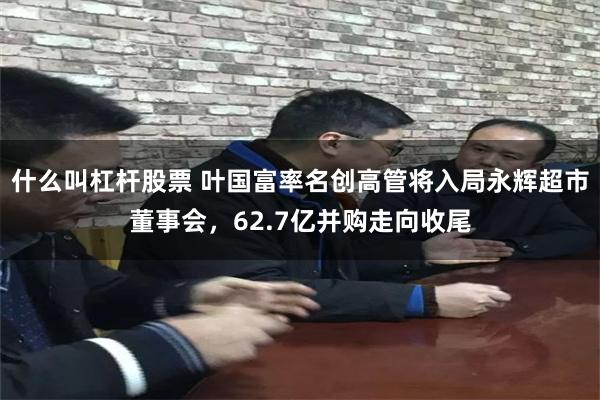 什么叫杠杆股票 叶国富率名创高管将入局永辉超市董事会，62.7亿并购走向收尾