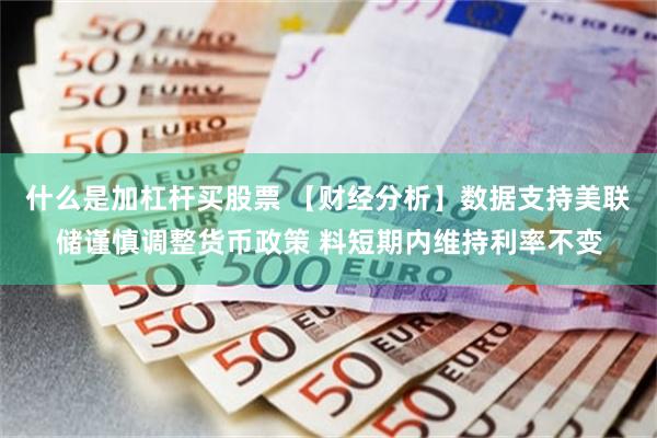 什么是加杠杆买股票 【财经分析】数据支持美联储谨慎调整货币政策 料短期内维持利率不变