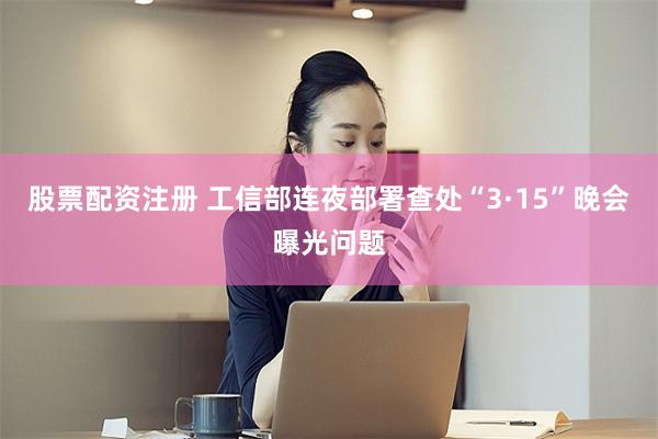 股票配资注册 工信部连夜部署查处“3·15”晚会曝光问题