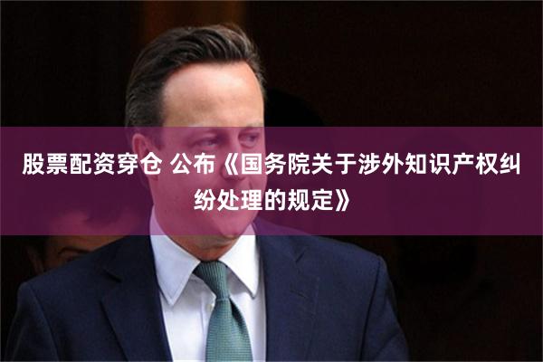 股票配资穿仓 公布《国务院关于涉外知识产权纠纷处理的规定》