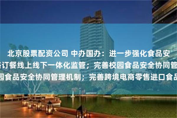 北京股票配资公司 中办国办：进一步强化食品安全全链条监管 加强网络订餐线上线下一体化监管；完善校园食品安全协同管理机制；完善跨境电商零售进口食品监管制度