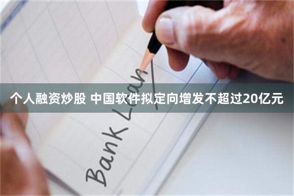个人融资炒股 中国软件拟定向增发不超过20亿元