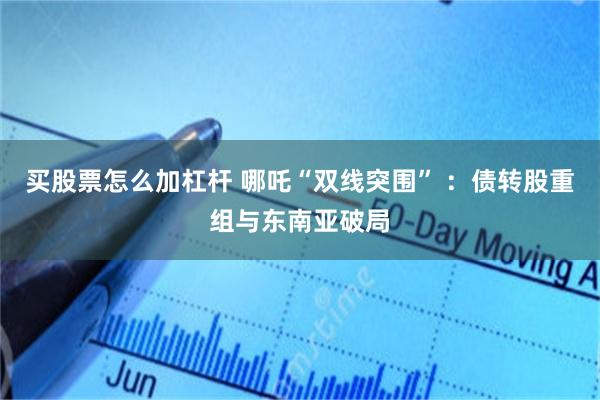 买股票怎么加杠杆 哪吒“双线突围” ：债转股重组与东南亚破局