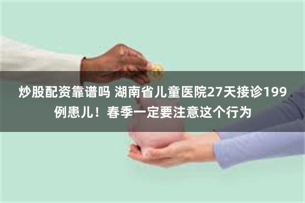 炒股配资靠谱吗 湖南省儿童医院27天接诊199例患儿！春季一定要注意这个行为