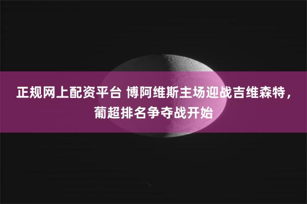 正规网上配资平台 博阿维斯主场迎战吉维森特，葡超排名争夺战开始