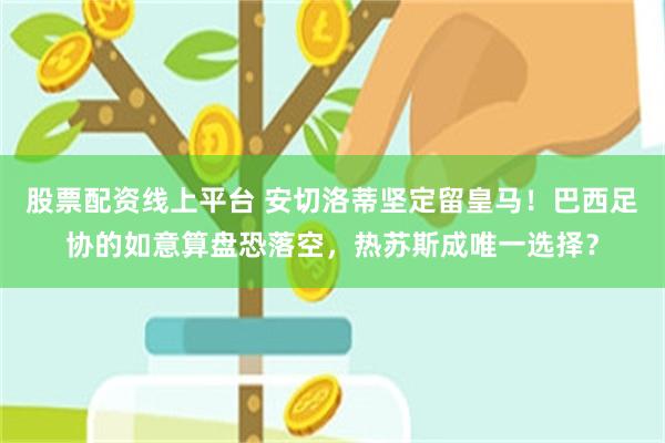 股票配资线上平台 安切洛蒂坚定留皇马！巴西足协的如意算盘恐落空，热苏斯成唯一选择？