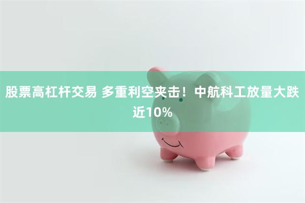 股票高杠杆交易 多重利空夹击！中航科工放量大跌近10%