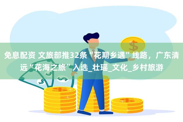 免息配资 文旅部推32条“花期乡遇”线路，广东清远“花海之旅”入选_壮瑶_文化_乡村旅游