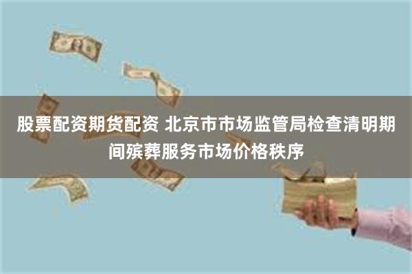 股票配资期货配资 北京市市场监管局检查清明期间殡葬服务市场价格秩序