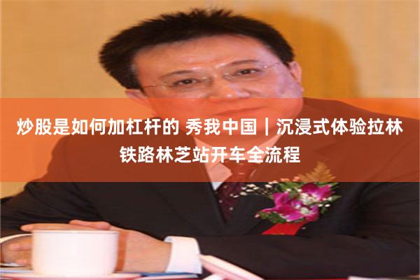 炒股是如何加杠杆的 秀我中国｜沉浸式体验拉林铁路林芝站开车全流程