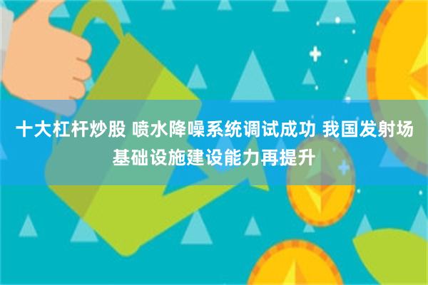 十大杠杆炒股 喷水降噪系统调试成功 我国发射场基础设施建设能力再提升