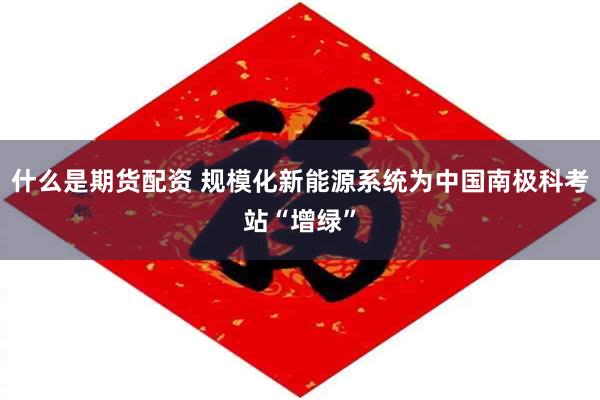 什么是期货配资 规模化新能源系统为中国南极科考站“增绿”