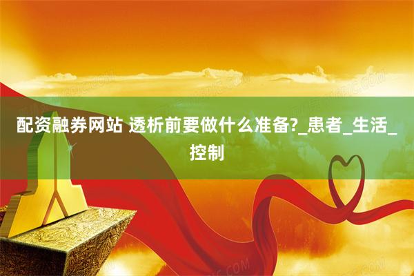 配资融券网站 透析前要做什么准备?_患者_生活_控制