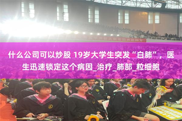 什么公司可以炒股 19岁大学生突发“白肺”，医生迅速锁定这个病因_治疗_肺部_粒细胞