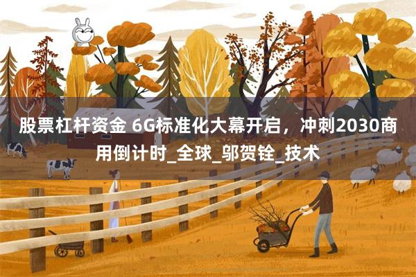 股票杠杆资金 6G标准化大幕开启，冲刺2030商用倒计时_全球_邬贺铨_技术