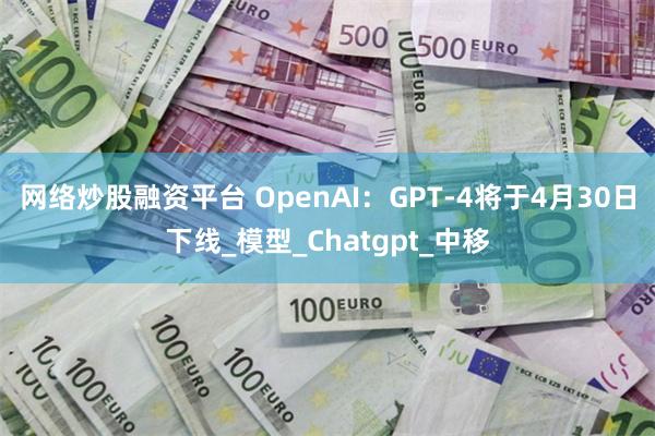 网络炒股融资平台 OpenAI：GPT-4将于4月30日下线_模型_Chatgpt_中移
