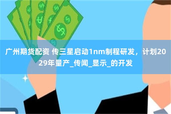广州期货配资 传三星启动1nm制程研发，计划2029年量产_传闻_显示_的开发