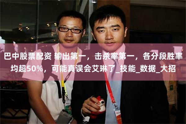 巴中股票配资 输出第一，击杀率第一，各分段胜率均超50%，可能真误会艾琳了_技能_数据_大招