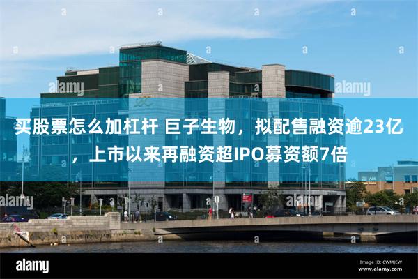 买股票怎么加杠杆 巨子生物，拟配售融资逾23亿，上市以来再融资超IPO募资额7倍