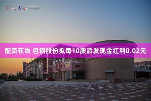 配资在线 包钢股份拟每10股派发现金红利0.02元