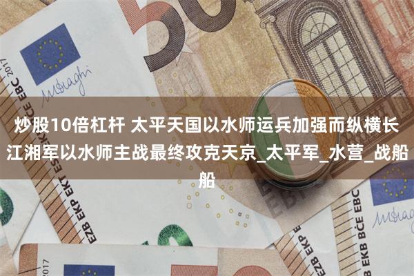 炒股10倍杠杆 太平天国以水师运兵加强而纵横长江湘军以水师主战最终攻克天京_太平军_水营_战船