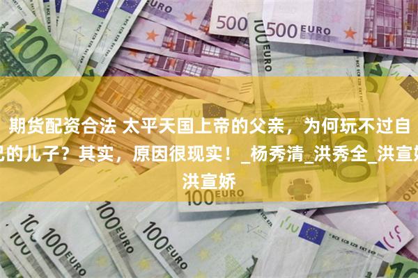 期货配资合法 太平天国上帝的父亲，为何玩不过自己的儿子？其实，原因很现实！_杨秀清_洪秀全_洪宣娇