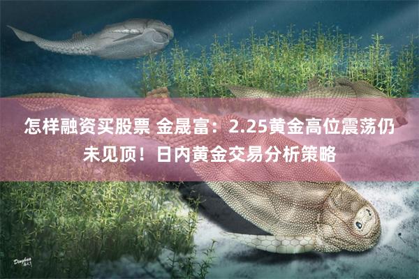 怎样融资买股票 金晟富：2.25黄金高位震荡仍未见顶！日内黄金交易分析策略