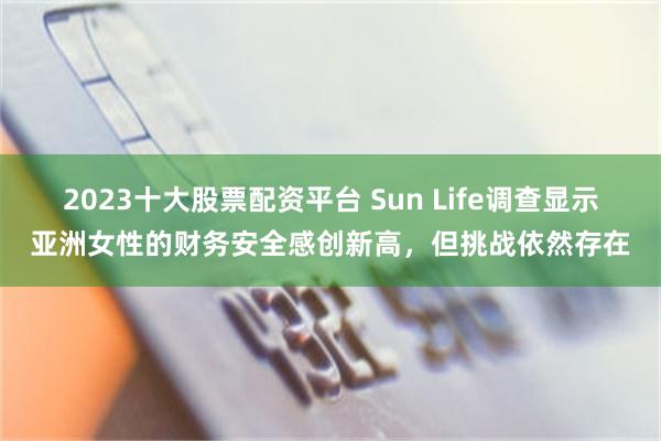 2023十大股票配资平台 Sun Life调查显示亚洲女性的财务安全感创新高，但挑战依然存在
