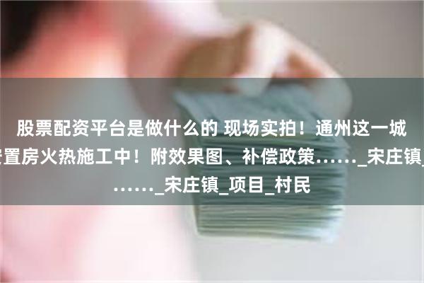 股票配资平台是做什么的 现场实拍！通州这一城中村改造安置房火热施工中！附效果图、补偿政策……_宋庄镇_项目_村民