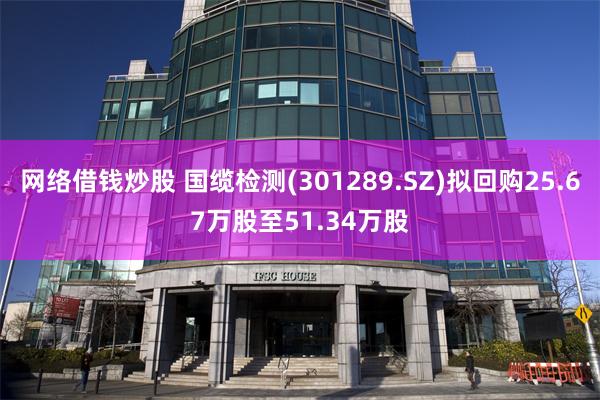 网络借钱炒股 国缆检测(301289.SZ)拟回购25.67万股至51.34万股