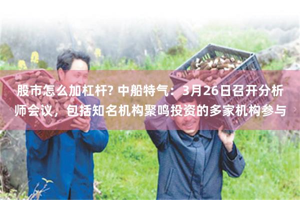 股市怎么加杠杆? 中船特气：3月26日召开分析师会议，包括知名机构聚鸣投资的多家机构参与