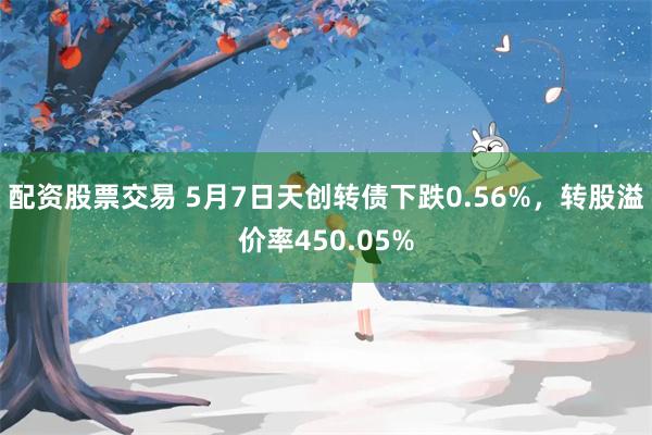 配资股票交易 5月7日天创转债下跌0.56%，转股溢价率450.05%