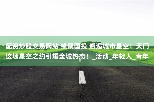 配资炒股交易网站 缘聚国投 邂逅城市星空！天门这场星空之约引爆全城热恋！_活动_年轻人_青年