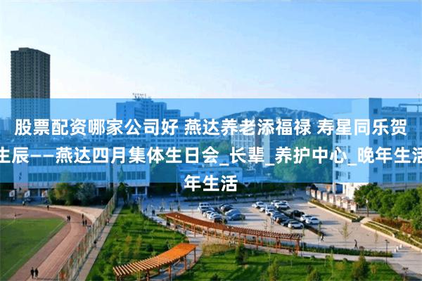 股票配资哪家公司好 燕达养老添福禄 寿星同乐贺生辰——燕达四月集体生日会_长辈_养护中心_晚年生活
