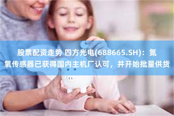 股票配资走势 四方光电(688665.SH)：氮氧传感器已获得国内主机厂认可，并开始批量供货